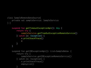 class SampleRemoteDataSource(
private val sampleService: SampleService
) {
suspend fun getTimeoutExceptionApi(): Any {
return try {
sampleService.getTimeOutExceptionRemoteService()
} catch (e: Exception) {
e.printStackTrace()
e
}
}
suspend fun getIOExceptionApi(): List<SampleData> {
return try {
sampleService.getIOExceptionRemoteService()
} catch (e: Exception) {
e.printStackTrace()
emptyList()
}
 