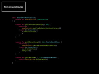 class SampleRemoteDataSource(
private val sampleService: SampleService
) {
suspend fun getTimeoutExceptionApi(): Any {
return try {
sampleService.getTimeOutExceptionRemoteService()
} catch (e: Exception) {
e.printStackTrace()
e
}
}
suspend fun getIOExceptionApi(): List<SampleDataAtData> {
return try {
sampleService.getIOExceptionRemoteService()
} catch (e: Exception) {
e.printStackTrace()
emptyList()
}
}
suspend fun getSampleData(): List<SampleDataAtData> {
return sampleService.getSampleData()
}
}
RemoteDataSource
 