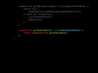 suspend fun getIOExceptionApi(): List<SampleDataAtData> {
return try {
sampleService.getIOExceptionRemoteService()
} catch (e: Exception) {
e.printStackTrace()
emptyList()
}
}
suspend fun getSampleData(): List<SampleDataAtData> {
return sampleService.getSampleData()
}
}
 
