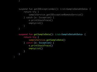 }
suspend fun getIOExceptionApi(): List<SampleDataAtData> {
return try {
sampleService.getIOExceptionRemoteService()
} catch (e: Exception) {
e.printStackTrace()
emptyList()
}
}
suspend fun getSampleData(): List<SampleDataAtData> {
return try {
sampleService.getSampleData()
} catch (e: Exception) {
e.printStackTrace()
emptyList()
}
}
}
 