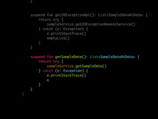}
suspend fun getIOExceptionApi(): List<SampleDataAtData> {
return try {
sampleService.getIOExceptionRemoteService()
} catch (e: Exception) {
e.printStackTrace()
emptyList()
}
}
suspend fun getSampleData(): List<SampleDataAtData> {
return try {
sampleService.getSampleData()
} catch (e: Exception) {
e.printStackTrace()
e
}
}
}
 