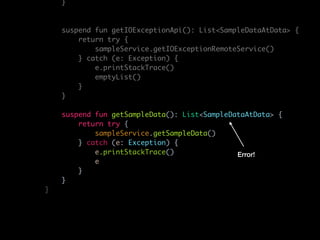 }
suspend fun getIOExceptionApi(): List<SampleDataAtData> {
return try {
sampleService.getIOExceptionRemoteService()
} catch (e: Exception) {
e.printStackTrace()
emptyList()
}
}
suspend fun getSampleData(): List<SampleDataAtData> {
return try {
sampleService.getSampleData()
} catch (e: Exception) {
e.printStackTrace()
e
}
}
}
Error!
 