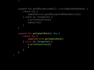 }
suspend fun getIOExceptionApi(): List<SampleDataAtData> {
return try {
sampleService.getIOExceptionRemoteService()
} catch (e: Exception) {
e.printStackTrace()
emptyList()
}
}
suspend fun getSampleData(): Any {
return try {
sampleService.getSampleData()
} catch (e: Exception) {
e.printStackTrace()
e
}
}
}
 