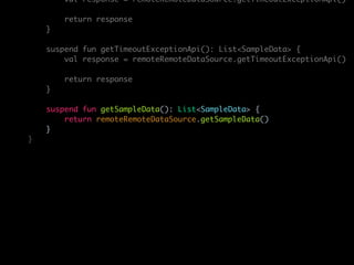 val response = remoteRemoteDataSource.getTimeoutExceptionApi()
return response
}
suspend fun getTimeoutExceptionApi(): List<SampleData> {
val response = remoteRemoteDataSource.getTimeoutExceptionApi()
return response
}
suspend fun getSampleData(): List<SampleData> {
return remoteRemoteDataSource.getSampleData()
}
}
 