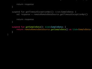 return response
}
suspend fun getTimeoutExceptionApi(): List<SampleData> {
val response = remoteRemoteDataSource.getTimeoutExceptionApi()
return response
}
suspend fun getSampleData(): List<SampleData> {
return remoteRemoteDataSource.getSampleData() as List<SampleData>
}
}
 