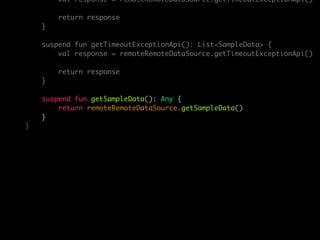 val response = remoteRemoteDataSource.getTimeoutExceptionApi()
return response
}
suspend fun getTimeoutExceptionApi(): List<SampleData> {
val response = remoteRemoteDataSource.getTimeoutExceptionApi()
return response
}
suspend fun getSampleData(): Any {
return remoteRemoteDataSource.getSampleData()
}
}
 