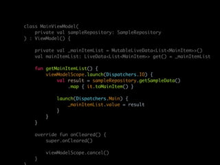 class MainViewModel(
private val sampleRepository: SampleRepository
) : ViewModel() {
private val _mainItemList = MutableLiveData<List<MainItem>>()
val mainItemList: LiveData<List<MainItem>> get() = _mainItemList
fun getMainItemList() {
viewModelScope.launch(Dispatchers.IO) {
val result = sampleRepository.getSampleData()
.map { it.toMainItem() }
launch(Dispatchers.Main) {
_mainItemList.value = result
}
}
}
override fun onCleared() {
super.onCleared()
viewModelScope.cancel()
}
 