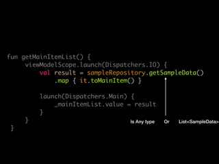 lass MainViewModel(
private val sampleRepository: SampleRepository
: ViewModel() {
private val _mainItemList = MutableLiveData<List<MainItem>>()
val mainItemList: LiveData<List<MainItem>> get() = _mainItemList
fun getMainItemList() {
viewModelScope.launch(Dispatchers.IO) {
val result = sampleRepository.getSampleData()
.map { it.toMainItem() }
launch(Dispatchers.Main) {
_mainItemList.value = result
}
}
}
override fun onCleared() {
super.onCleared()
viewModelScope.cancel()
Is Any type List<SampleData>Or
 