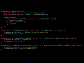 sealed class FunResult<out T> {
data class Success<out T>(val data: T) : FunResult<T>()
data class Error(val error: Throwable) : FunResult<Nothing>()
companion object {
suspend fun <T> safeCall(f: suspend () -> T): FunResult<T> = try {
Success(f.invoke())
} catch (e: Exception) {
Error(e)
}
}
}
suspend fun <T, R> FunResult<T>.map(f: suspend (T) -> R): FunResult<R> = when (this) {
is FunResult.Success<T> -> FunResult.Success(f.invoke(data))
is FunResult.Error -> this
}
suspend fun <T, R> FunResult<T>.flatMap(f: suspend (T) -> FunResult<R>): FunResult<R> = when (this) {
is FunResult.Success -> f.invoke(data)
is FunResult.Error -> this
}
suspend fun <T> FunResult<T>.fold(success: suspend (T) -> Unit, failure: (Throwable) -> Unit) = when (this) {
is FunResult.Success -> success.invoke(data)
is FunResult.Error -> failure.invoke(error)
}
 