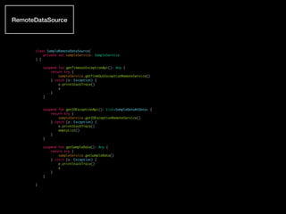 class SampleRemoteDataSource(
private val sampleService: SampleService
) {
suspend fun getTimeoutExceptionApi(): Any {
return try {
sampleService.getTimeOutExceptionRemoteService()
} catch (e: Exception) {
e.printStackTrace()
e
}
}
suspend fun getIOExceptionApi(): List<SampleDataAtData> {
return try {
sampleService.getIOExceptionRemoteService()
} catch (e: Exception) {
e.printStackTrace()
emptyList()
}
}
suspend fun getSampleData(): Any {
return try {
sampleService.getSampleData()
} catch (e: Exception) {
e.printStackTrace()
e
}
}
}
RemoteDataSource
 