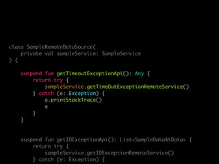 class SampleRemoteDataSource(
private val sampleService: SampleService
) {
suspend fun getTimeoutExceptionApi(): Any {
return try {
sampleService.getTimeOutExceptionRemoteService()
} catch (e: Exception) {
e.printStackTrace()
e
}
}
suspend fun getIOExceptionApi(): List<SampleDataAtData> {
return try {
sampleService.getIOExceptionRemoteService()
} catch (e: Exception) {
 
