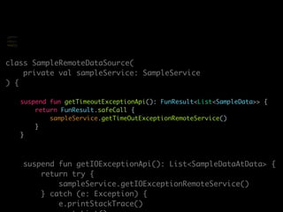 class SampleRemoteDataSource(
private val sampleService: SampleService
) {
suspend fun getTimeoutExceptionApi(): FunResult<List<SampleData>> {
return FunResult.safeCall {
sampleService.getTimeOutExceptionRemoteService()
}
}
suspend fun getIOExceptionApi(): List<SampleDataAtData> {
return try {
sampleService.getIOExceptionRemoteService()
} catch (e: Exception) {
e.printStackTrace()
class SampleRemoteDataSource(
private val sampleService:
SampleService
) {
suspend fun
getTimeoutExceptionApi(): Any
{
return try {
sampleService.getTimeOutExcept
ionRemoteService()
} catch (e: Exception)
 
