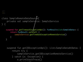 class SampleRemoteDataSource(
private val sampleService: SampleService
) {
suspend fun getTimeoutExceptionApi(): FunResult<List<SampleData>> {
return FunResult.safeCall {
sampleService.getTimeOutExceptionRemoteService()
}
}
suspend fun getIOExceptionApi(): List<SampleDataAtData> {
return try {
sampleService.getIOExceptionRemoteService()
} catch (e: Exception) {
e.printStackTrace()
class SampleRemoteDataSource(
private val sampleService:
SampleService
) {
suspend fun
getTimeoutExceptionApi(): Any
{
return try {
sampleService.getTimeOutExcept
ionRemoteService()
} catch (e: Exception)
 