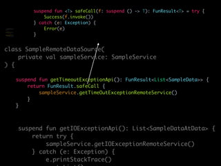 suspend fun <T> safeCall(f: suspend () -> T): FunResult<T> = try {
Success(f.invoke())
} catch (e: Exception) {
Error(e)
}
class SampleRemoteDataSource(
private val sampleService: SampleService
) {
suspend fun getTimeoutExceptionApi(): FunResult<List<SampleData>> {
return FunResult.safeCall {
sampleService.getTimeOutExceptionRemoteService()
}
}
suspend fun getIOExceptionApi(): List<SampleDataAtData> {
return try {
sampleService.getIOExceptionRemoteService()
} catch (e: Exception) {
e.printStackTrace()
class SampleRemoteDataSource(
private val sampleService:
SampleService
) {
suspend fun
getTimeoutExceptionApi(): Any
{
return try {
sampleService.getTimeOutExcept
ionRemoteService()
} catch (e: Exception)
 