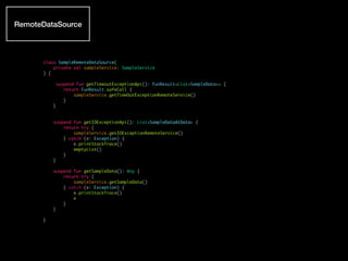 class SampleRemoteDataSource(
private val sampleService: SampleService
) {
suspend fun getTimeoutExceptionApi(): FunResult<List<SampleData>> {
return FunResult.safeCall {
sampleService.getTimeOutExceptionRemoteService()
}
}
suspend fun getIOExceptionApi(): List<SampleDataAtData> {
return try {
sampleService.getIOExceptionRemoteService()
} catch (e: Exception) {
e.printStackTrace()
emptyList()
}
}
suspend fun getSampleData(): Any {
return try {
sampleService.getSampleData()
} catch (e: Exception) {
e.printStackTrace()
e
}
}
}
RemoteDataSource
 