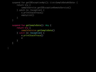 suspend fun getIOExceptionApi(): List<SampleDataAtData> {
return try {
sampleService.getIOExceptionRemoteService()
} catch (e: Exception) {
e.printStackTrace()
emptyList()
}
}
suspend fun getSampleData(): Any {
return try {
sampleService.getSampleData()
} catch (e: Exception) {
e.printStackTrace()
e
}
}
}
 