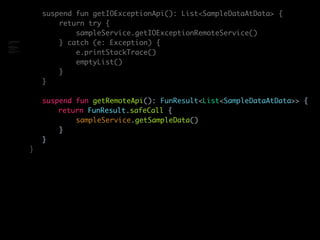 suspend fun getIOExceptionApi(): List<SampleDataAtData> {
return try {
sampleService.getIOExceptionRemoteService()
} catch (e: Exception) {
e.printStackTrace()
emptyList()
}
}
suspend fun getRemoteApi(): FunResult<List<SampleDataAtData>> {
return FunResult.safeCall {
sampleService.getSampleData()
}
}
}
class SampleRemoteDataSource(
private val sampleService:
SampleService
) {
suspend fun
getTimeoutExceptionApi():
FunResult<List<SampleData>> {
return
FunResult.safeCall {
sampleService.getTimeOutExcept
ionRemoteService()
 