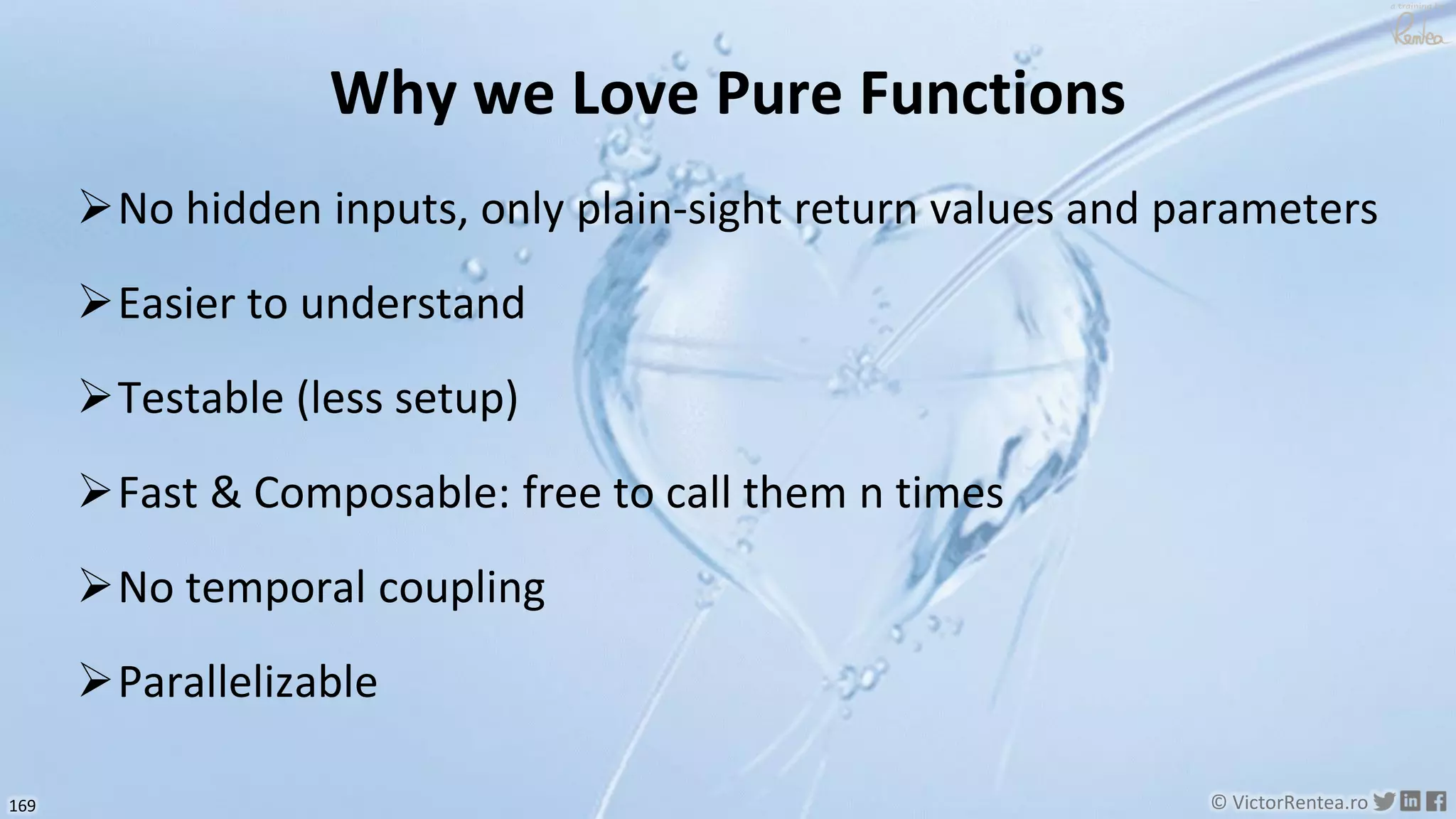 169 © VictorRentea.ro
a training by
Why we Love Pure Functions
➢No hidden inputs, only plain-sight return values and parameters
➢Easier to understand
➢Testable (less setup)
➢Fast & Composable: free to call them n times
➢No temporal coupling
➢Parallelizable
 