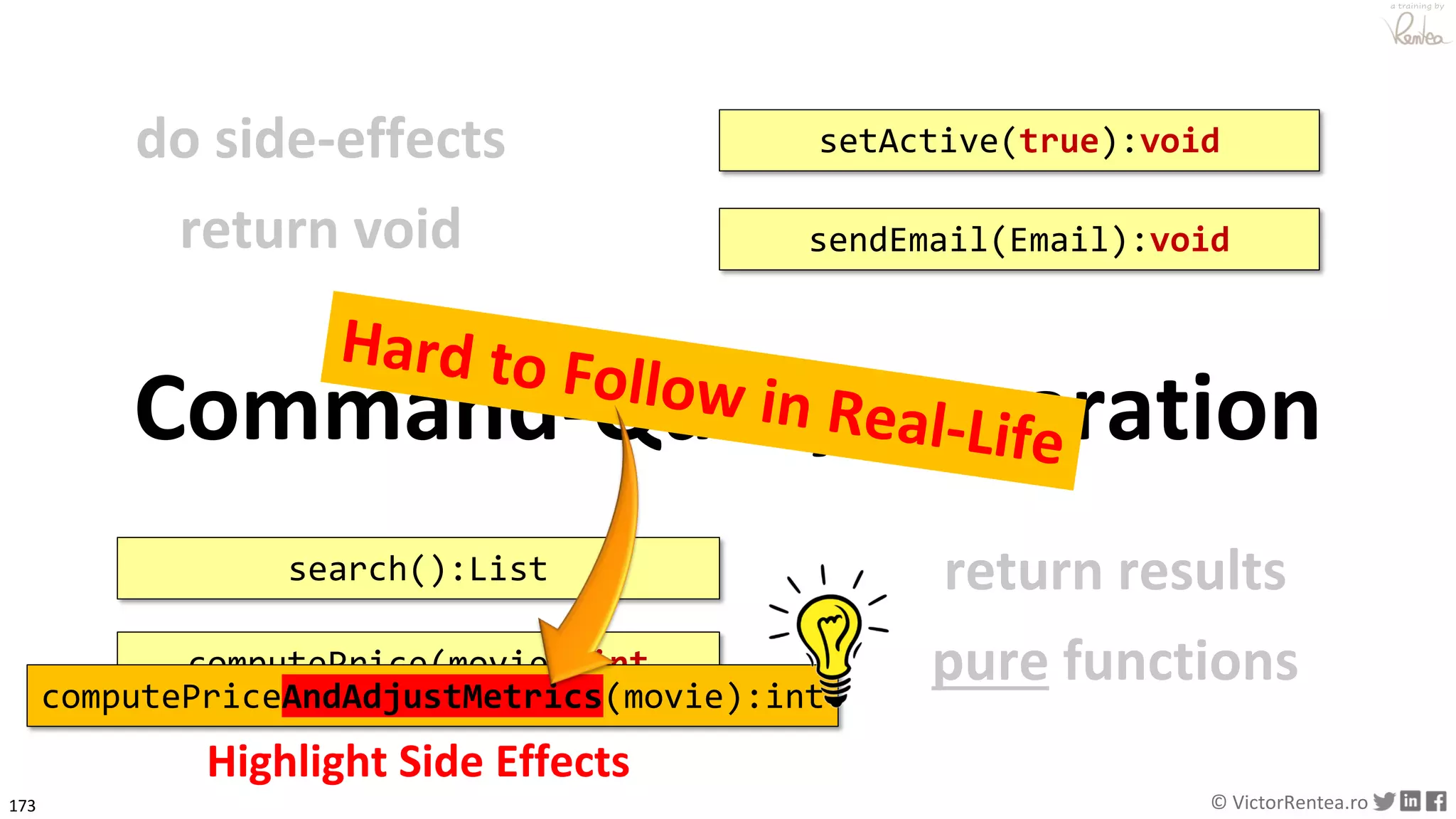 173 © VictorRentea.ro
a training by
do side-effects
return void sendEmail(Email):void
Command-Query Separation
setActive(true):void
return results
pure functions
search():List
computePrice(movie):int
Highlight Side Effects
computePriceAndAdjustMetrics(movie):int
 