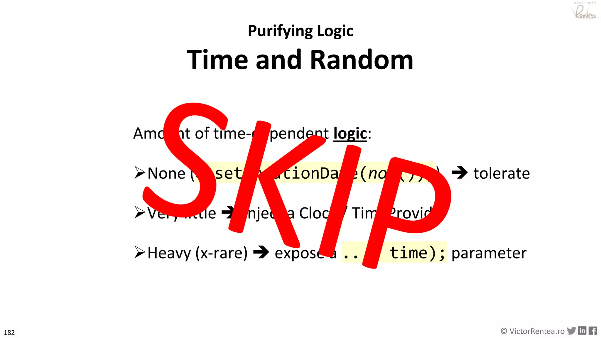 182 © VictorRentea.ro
a training by
Purifying Logic
Time and Random
Amount of time-dependent logic:
➢None (e.setCreationDate(now());) ➔ tolerate
➢Very little ➔ Inject a Clock / TimeProvider
➢Heavy (x-rare) ➔ expose a ..., time); parameter
 