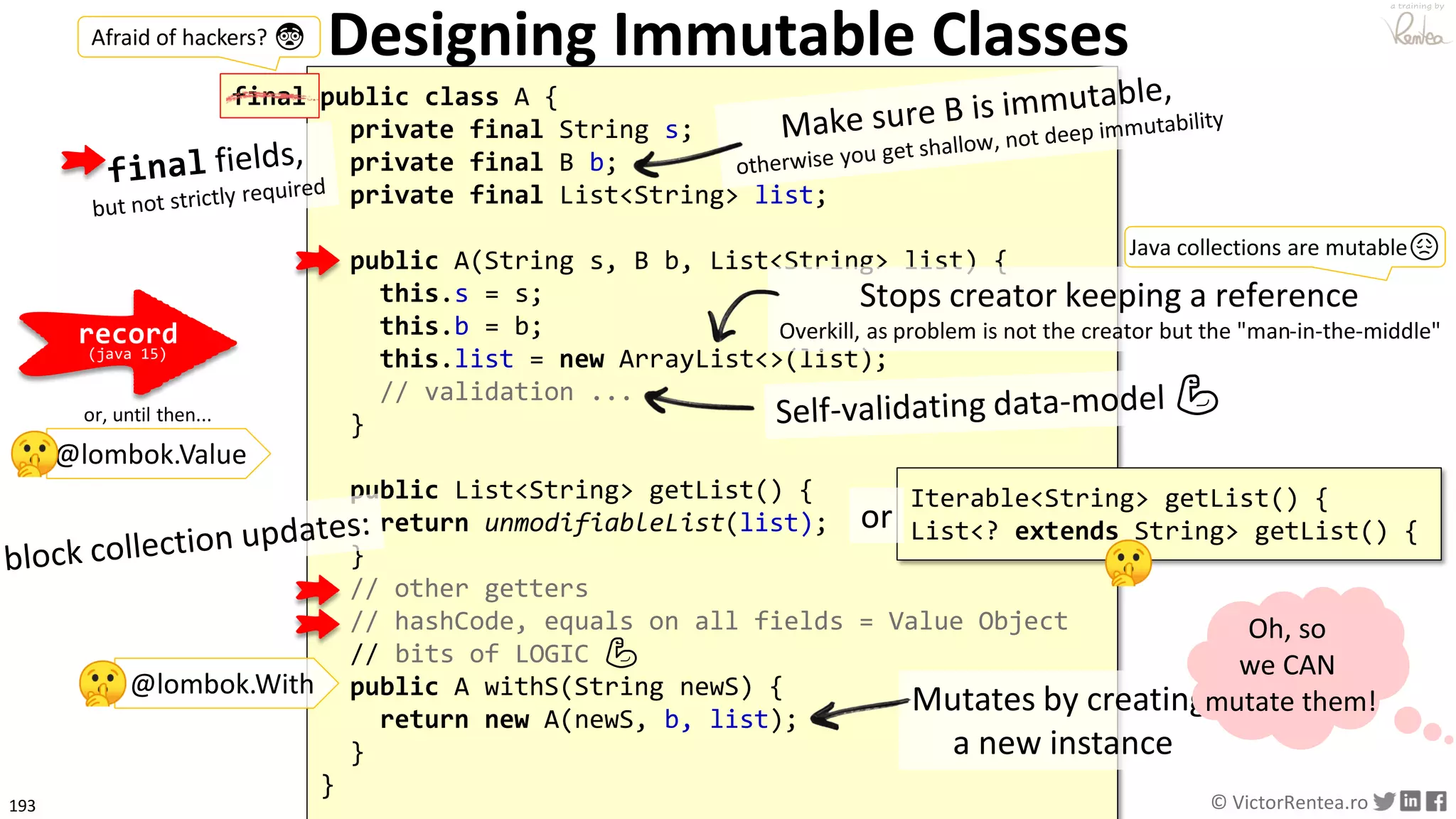 193 © VictorRentea.ro
a training by
Designing Immutable Classes
public class A {
private final String s;
private final B b;
private final List<String> list;
public A(String s, B b, List<String> list) {
this.s = s;
this.b = b;
this.list = new ArrayList<>(list);
// validation ...
}
public List<String> getList() {
return unmodifiableList(list);
}
// other getters
// hashCode, equals on all fields = Value Object
// bits of LOGIC 💪
public A withS(String newS) {
return new A(newS, b, list);
}
}
Mutates by creating
a new instance
Stops creator keeping a reference
Overkill, as problem is not the creator but the "man-in-the-middle"
Oh, so
we CAN
mutate them!
@lombok.With
Iterable<String> getList() {
List<? extends String> getList() {or
record
(java 15)
Java collections are mutable😞
final
Afraid of hackers? 😨
@lombok.Value
or, until then...
 