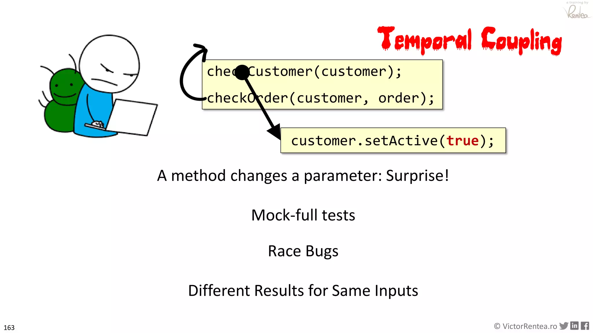 163 © VictorRentea.ro
a training by
checkCustomer(customer);
checkOrder(customer, order);
Mock-full tests
Race Bugs
A method changes a parameter: Surprise!
Different Results for Same Inputs
customer.setActive(true);
Temporal Coupling
 