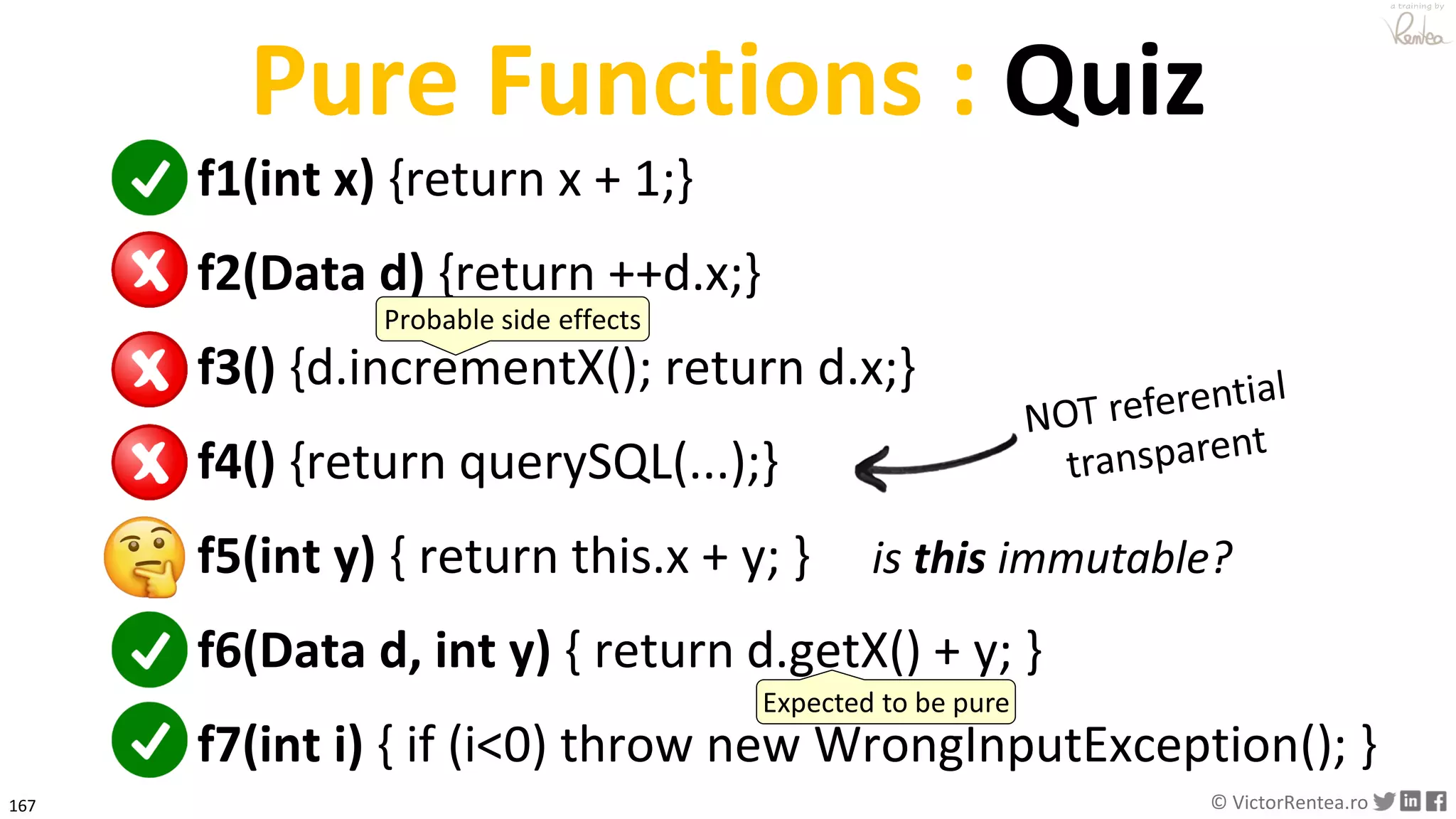 167 © VictorRentea.ro
a training by
Pure Functions : Quiz
f1(int x) {return x + 1;}
f2(Data d) {return ++d.x;}
f3() {d.incrementX(); return d.x;}
f4() {return querySQL(...);}
f5(int y) { return this.x + y; }
f6(Data d, int y) { return d.getX() + y; }
f7(int i) { if (i<0) throw new WrongInputException(); }
is this immutable?
Probable side effects
Expected to be pure
 