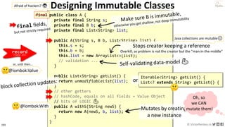 193 © VictorRentea.ro
a training by
Designing Immutable Classes
public class A {
private final String s;
private final B b;
private final List<String> list;
public A(String s, B b, List<String> list) {
this.s = s;
this.b = b;
this.list = new ArrayList<>(list);
// validation ...
}
public List<String> getList() {
return unmodifiableList(list);
}
// other getters
// hashCode, equals on all fields = Value Object
// bits of LOGIC 💪
public A withS(String newS) {
return new A(newS, b, list);
}
}
Mutates by creating
a new instance
Stops creator keeping a reference
Overkill, as problem is not the creator but the "man-in-the-middle"
Oh, so
we CAN
mutate them!
@lombok.With
Iterable<String> getList() {
List<? extends String> getList() {or
record
(java 15)
Java collections are mutable😞
final
Afraid of hackers? 😨
@lombok.Value
or, until then...
 