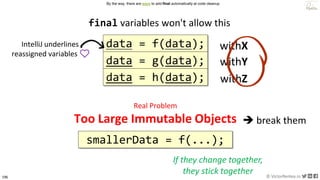 196 © VictorRentea.ro
a training by
data = f(data);
final variables won't allow this
IntelliJ underlines
reassigned variables ❤️
By the way, there are ways to add final automatically at code cleanup
Real Problem
Too Large Immutable Objects
smallerData = f(...);
➔ break them
If they change together,
they stick together
data = g(data);
data = h(data);
withX
withY
withZ
 