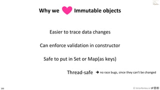 200 © VictorRentea.ro
a training by
Why we Immutable objects
Easier to trace data changes
Can enforce validation in constructor
Safe to put in Set or Map(as keys)
Thread-safe ➔ no race bugs, since they can't be changed
 