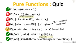 167 © VictorRentea.ro
a training by
Pure Functions : Quiz
f1(int x) {return x + 1;}
f2(Data d) {return ++d.x;}
f3() {d.incrementX(); return d.x;}
f4() {return querySQL(...);}
f5(int y) { return this.x + y; }
f6(Data d, int y) { return d.getX() + y; }
f7(int i) { if (i<0) throw new WrongInputException(); }
is this immutable?
Probable side effects
Expected to be pure
 