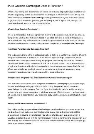 Pure Garcinia Cambogia: Does It Function?

When a new eating plan merchandise arrives on the industry, all people would like to know if
it works as properly as the ads Pure Garcinia Cambogia: In which Can You Get It? say. So,
when it comes to pure Garcinia Cambogia, taking the time to study the evaluations ahead
of you buy this is certainly a great thought. Following all, this is a pure item, and you just
never ever know if a natural item is going to deliver.


What Is Pure Garcinia Cambogia?


This is a merchandise that is designed from the rind of the tamarind fruit, which is a smaller,
pumpkin like wanting fruit that is developed in specified elements of India. In the previous,
the tamarind was only utilized in Indian cooking, in specific types of curry. Even so, it is now
additional well known for currently being the main component in pure Garcinia Cambogia.


How Does Pure Garcinia Cambogia Function?


The real essential to how this merchandise works is that it is in fact far more like two different
diet plan merchandise in just one. 1st of all, this is a organic hunger suppressant, which
indicates it will assist you adhere to any diet program substantially less difficult. The other
factor of this natural health supplement is that it is a extra fat burner. This is due to the fact it
is high in antioxidants, which have the capacity to concentrate on your person body fat cells.
When your fat cells are oxidized, you will see a reduction in body fat, as properly as an
increase in organic energy simply because of this extra fat burning.


What Benefits Ought to You Anticipate From Pure Garcinia Cambogia?


The new research that have been completed on Garcinia Cambogia proves that you ought
to have no challenge losing up to 10 pounds in 1 thirty day period, even if you never
essentially go on a diet program. Even so, if you do actively diet regime, and increase your
activity level, you should be capable to eliminate amongst 15 to 20 pounds in a single month.
Of course, that is dependent on your beginning body weight and your general stage of overall
health.


Exactly where Must You Get This Product?


Just before you buy any pure Garcinia Cambogia merchandise that you come across in a
neighborhood retail outlet, you ought to know that buying this on the internet is still the
greatest deal. In several circumstances, you will get a funds again guarantee, which is
usually a excellent thought with the normal product. This is currently getting marketed on-line
with a totally free membership into an on the web exercise software, which will assist you get
even much better outcomes.
 