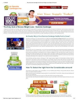 11/19/2014 Pure Garcinia Cambogia HCA Extract Weight Loss Natural Products 
The Holy Grail of Excess Weight Loss - Garcinia Cambogia 
.Despite the fact that Garcinia Cambogia extract has been around for a long period, it is just lately that it has come across of the globe. This bitter fruit, which has been used by many 
years in meals from India, Sri Lanka and Indonesia, has been identified to be an excellent, organic and natural solution to lose excess fat. However , with the actual development in the 
reputation of the all natural component , there has also been a spurt in the variety of fake goods that claim to have this component , but you should not follow-through on the promises 
produced . This really is the reason why you need to ensure that you research yourself, before you begin requesting around where to order cambogia extract! 
So Exactly Why is Pure Garcinia Cambogia Swiftly Such a Craze? 
buy Garcinia Cambogia in UK, USA and France etc. despite the fact that Garcinia Cambogia extract has been around for a 
long period, it is just lately that it has come across of the globe. This bitter fruit, which has been used by many years in meals 
from India, Sri Lanka and Indonesia, has been identified to be an excellent, organic and natural solution to lose excess fat. 
However , with the actual development in the reputation of the all natural component , there has also been a spurt in the 
variety of fake goods that claim to have this component , but you should not follow-through on the promises produced . This 
really is the reason why you need to ensure that you research yourself, before you begin requesting around where to order 
cambogia extract! So Exactly why is pure garcinia cambogia Swiftly Such a craze? buy Garcinia Cambogia in UK, USA and 
France etc. 
On a specific event, on a selected show, Dr. Oz, the actual popular television doctor declared that Garcinia Cambogia is the 
modern solution to weight loss! as well as observe, every person was swiftly aware of this wonder fruit! Right now, people 
today had be aware that there had already been the ongoing investigation on the fruits and just how useful it may be, for 
reducing your weight and changing into more healthy. However, these types of studies also tested which only products which 
were made up of more than 50 to 60% HCA or Hydroxycitcric Acid solution could be absolutely useful. When pure Garcinia 
Cambogia extract might not be a plausible choice, search for the next smartest thing! 
As we declared previously, Garcinia Cambogia is 100% organic product, together with absolutely no artificial chemical 
substances or ingredients; you can be assured that you’ll never possess any kind of issues after utilizing it. A large number of 
customers in various parts of having used successfully Garcinia Cambogia Pills and never had any kind of problems except 
positive results! Where to order Garcinia Cambogia in stores Natural And Organic Components with no Side Effects Highest 
Capacity SPECIAL Record: Lose Fat Quick and Simple in 2 Weeks Using This Healthy Diet That Celebs Utilize. The reason 
why is Garcinia Cambogia the Most popular Diet These days? 
How To Select the right from the Considerable amount! 
Since there are many brands in the city nowadays, it is very important select carefully, mainly because with the incorrect 
brand, you might be headed for difficulty. 
Make sure that the Garcinia Cambogia supplements have a minimum of 50% or more of HCA, mainly because anything at all 
less will not be as effective. 
Ensure that most the components are pointed out on the label and the entire percentage adds up. 
Calcium tends to make the products ineffective, that is why you will need to steer clear of brand names which have the exact 
same. 
In addition, generally there ought to be no fillers or unnatural components and the pills are natural Garcinia Cambogia. 
You would like to buy Garcinia Cambogia 1000 mg, simply because the perfect dosage must not cross 3000mg in a day. 
http://www.ukgarciniacambogiausa.com/ 1/2 
 