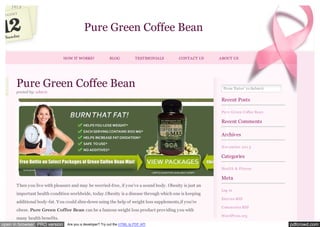 Pure Green Coffee Bean
HOW IT WORKS?

BLOG

TESTIMONIALS

CONTACT US

Pure Green Coffee Bean
posted by: adm in

ABOUT US

Press 'Enter' to Subm it

Recent Posts
Pure Green Coffee Bean

Recent Comments
Archives
Nov em ber 2 01 3

Categories
Health & Fitness

Meta
Then you live with pleasure and may be worried-free, if you’ve a sound body. Obesity is just an
important health condition worldwide, today.Obesity is a disease through which one is keeping
additional body-fat. You could slim-down using the help of weight loss supplements,if you’re
obese. Pure Green Coffee Bean can be a famous weight loss product providing you with
many health benefits.
open in browser PRO version

Log in
Entries RSS
Com m ents RSS
WordPress.org

Are you a developer? Try out the HTML to PDF API

pdfcrowd.com

 