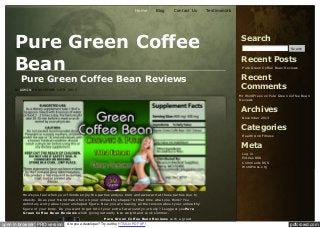 Home

Blog

Contact Us

Pure Green Coffee
Bean
Pure Green Coffee Bean Reviews

BY ADMIN O N NO VEMBER 14TH, 2013

Testimonials

Search
Se arch

Recent Posts
Pure Gre e n C offe e Be an R e vie ws

Recent
Comments
Mr W ordPre ss on Pure Gre e n C offe e Be an
R e vie ws

Archives
Nove m be r 2013

Categories
He alth And Fitne ss

Meta
Log in
Entrie s R SS
C om m e nts R SS
W ordPre ss.org

How’syou feel when your friends enjoy the parties andyou tired and awkward at those parties due to
obesity. Does your friend make fun on your unhealthy shapes? At that time what you think? You
definitely worry about your unshaped figure. Now you are leaving all the tension about your unhealthy
figure of your body. Do you want to get rid of your extra fat around your belly? I suggest youPure
Green Coffee Bean Reviews which giving naturally lose weight and Look slimmer.

open in browser PRO version

Pure Green Coffee Bean Reviews such a great
Are you a developer? Try out the HTML to PDF API

pdfcrowd.com

 