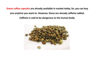 Green coffee capsules are already available in market today. So, you can buy
   one anytime you want to. However, these are already caffeine added.
            Caffeine is said to be dangerous to the human body.
 