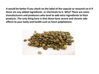 It would be better if you check on the label of the capsule or research on it if
there are any added ingredients or chemicals to it. Why? There are some
manufacturers and producers who tend to add extra ingredients to their
products. The only thing here is that these have severe and chronic side
effects to your body and health such as heart palpitations.
 