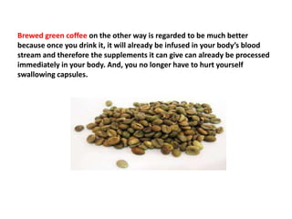 Brewed green coffee on the other way is regarded to be much better
because once you drink it, it will already be infused in your body’s blood
stream and therefore the supplements it can give can already be processed
immediately in your body. And, you no longer have to hurt yourself
swallowing capsules.
 