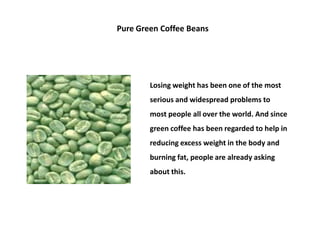 Pure Green Coffee Beans




        Losing weight has been one of the most
        serious and widespread problems to
        most people all over the world. And since
        green coffee has been regarded to help in
        reducing excess weight in the body and
        burning fat, people are already asking
        about this.
 