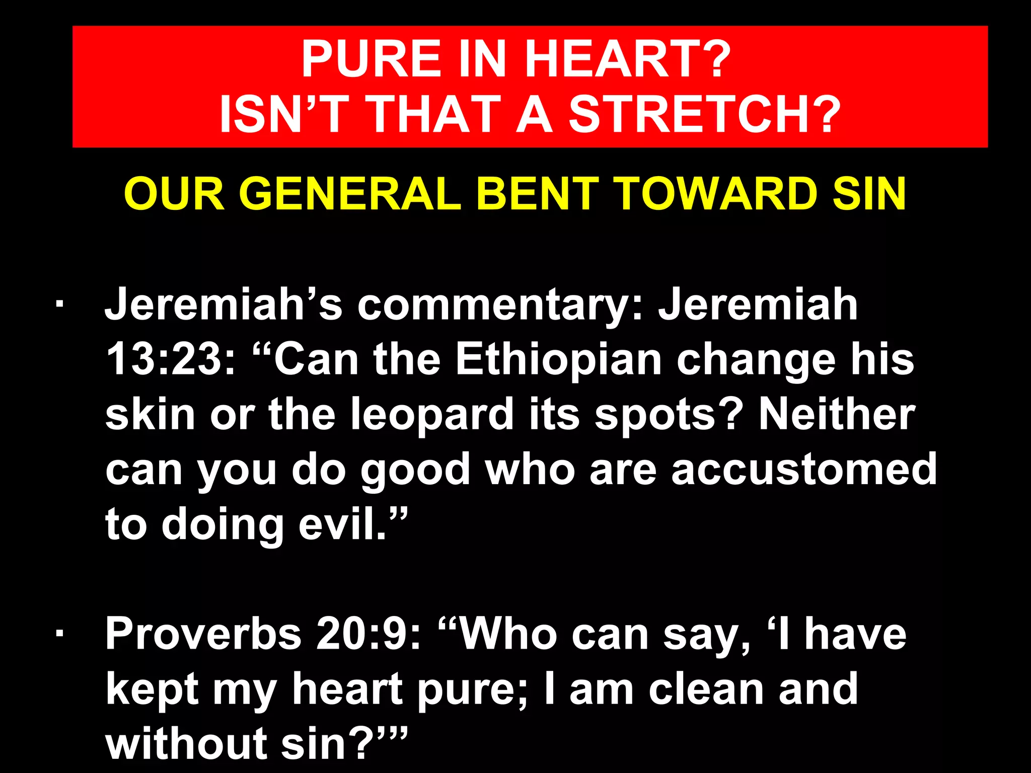 OUR GENERAL BENT TOWARD SIN ·  Jeremiah’s commentary: Jeremiah 13:23: “Can the Ethiopian change his skin or the leopard its spots? Neither can you do good who are accustomed to doing evil.” ·  Proverbs 20:9: “Who can say, ‘I have kept my heart pure; I am clean and without sin?’” PURE IN HEART?  ISN’T THAT A STRETCH? 