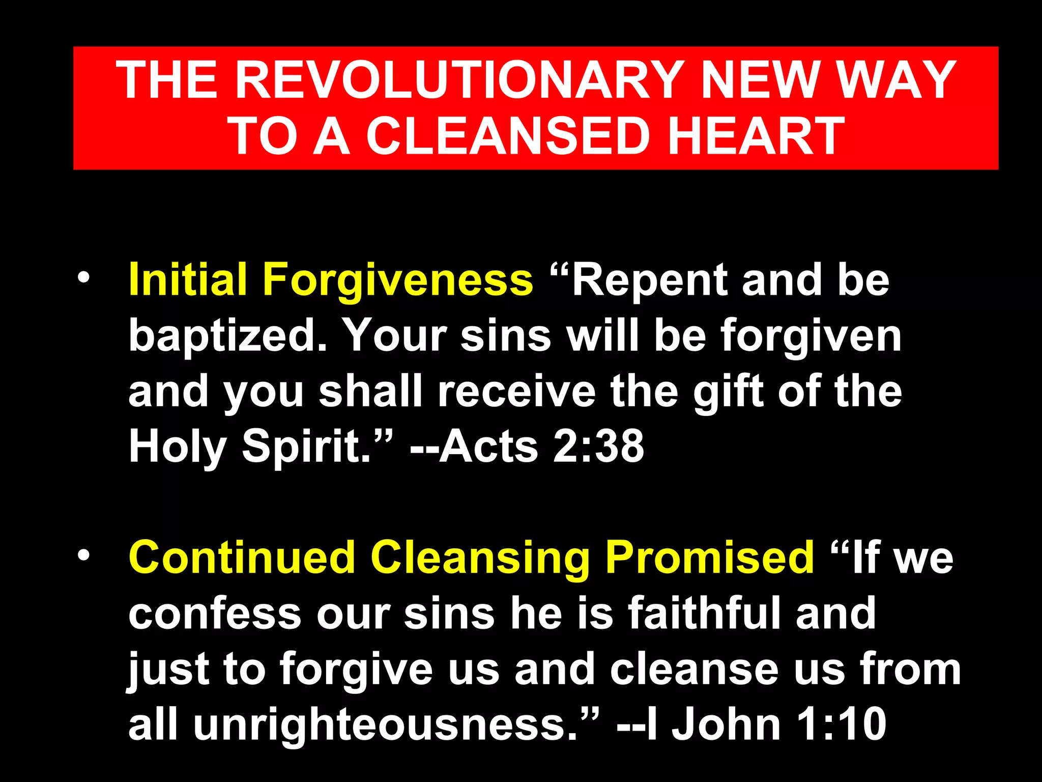Initial Forgiveness  “Repent and be baptized. Your sins will be forgiven and you shall receive the gift of the Holy Spirit.” --Acts 2:38 Continued Cleansing Promised  “If we confess our sins he is faithful and just to forgive us and cleanse us from all unrighteousness.” --I John 1:10 THE REVOLUTIONARY NEW WAY TO A CLEANSED HEART 