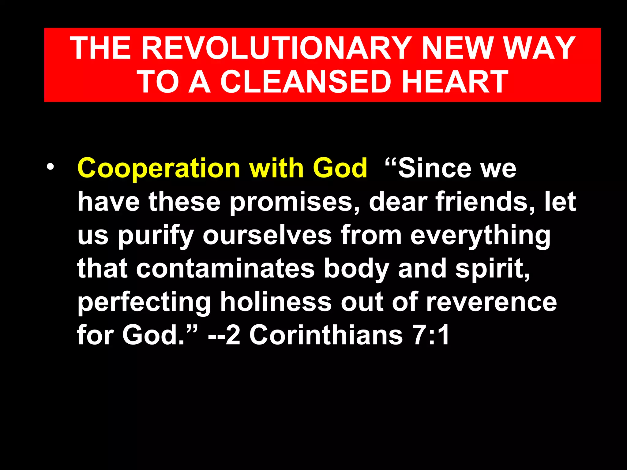 Cooperation with God   “Since we have these promises, dear friends, let us purify ourselves from everything that contaminates body and spirit, perfecting holiness out of reverence for God.” --2 Corinthians 7:1 THE REVOLUTIONARY NEW WAY TO A CLEANSED HEART 