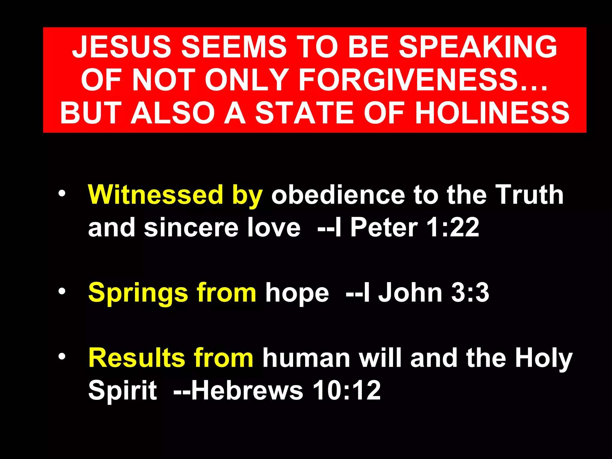 Witnessed by  obedience to the Truth and sincere love  --I Peter 1:22  Springs from  hope  --I John 3:3 Results from  human will and the Holy Spirit  --Hebrews 10:12 JESUS SEEMS TO BE SPEAKING OF NOT ONLY FORGIVENESS… BUT ALSO A STATE OF HOLINESS 