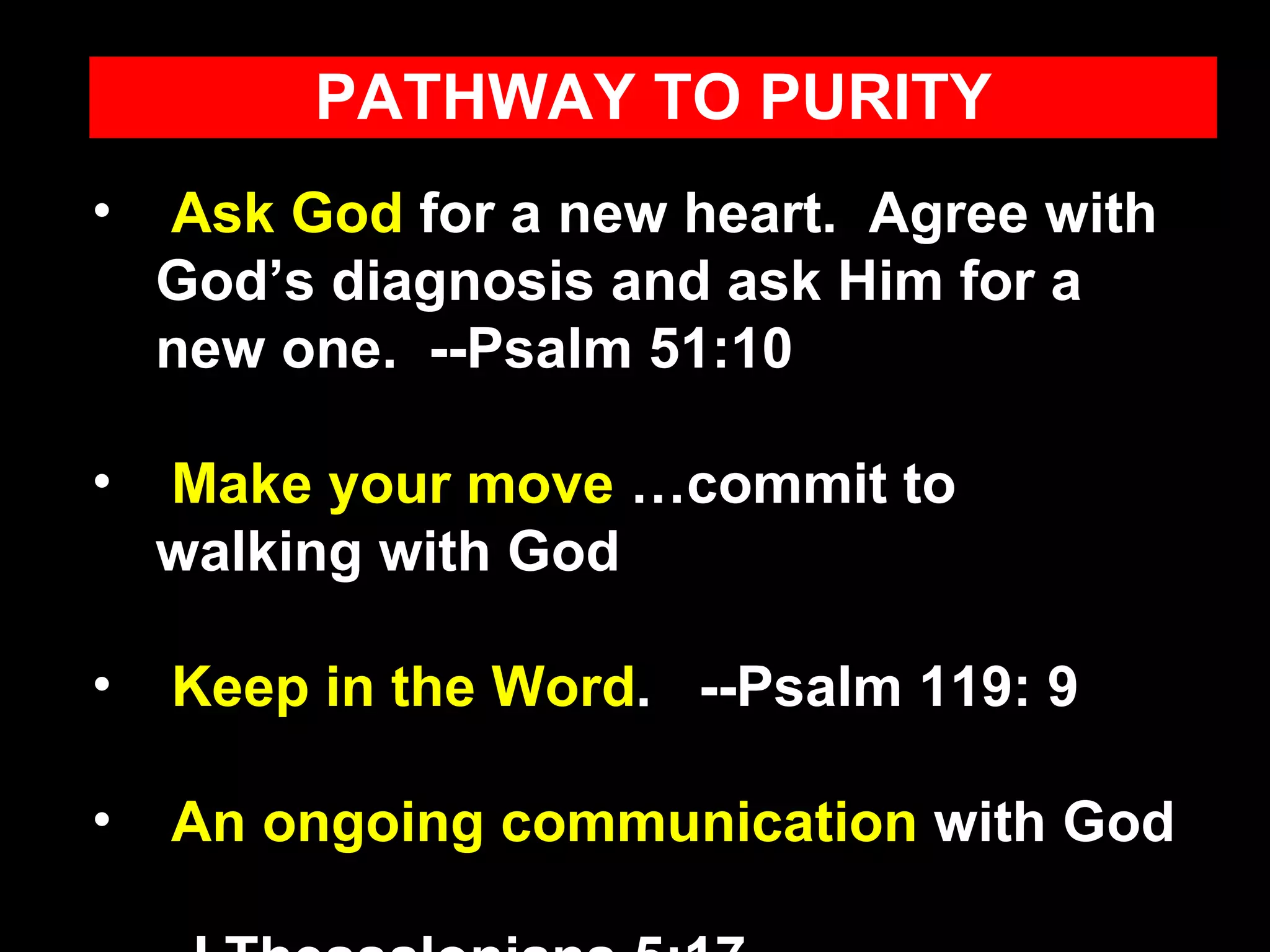 Ask God  for a new heart.  Agree with God’s diagnosis and ask Him for a new one.  --Psalm 51:10 Make your move  …commit to walking with God Keep in the Word .  --Psalm 119: 9 An ongoing communication  with God  --I Thessalonians 5:17 PATHWAY TO PURITY 