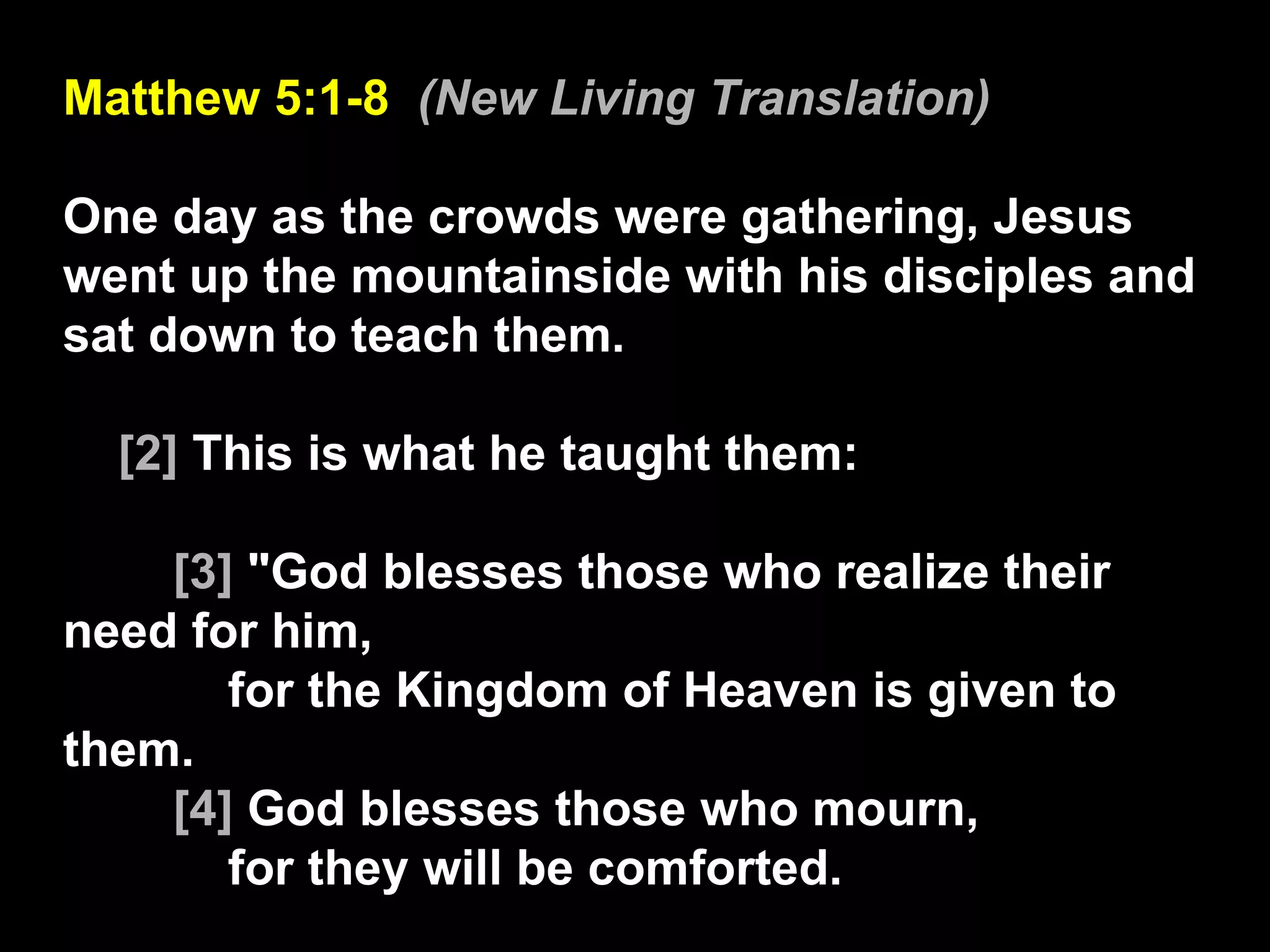 Matthew 5:1-8  (New Living Translation) One day as the crowds were gathering, Jesus went up the mountainside with his disciples and sat down to teach them. [2]  This is what he taught them: [3]  "God blesses those who realize their need for him, for the Kingdom of Heaven is given to them.  [4]  God blesses those who mourn, for they will be comforted.  
