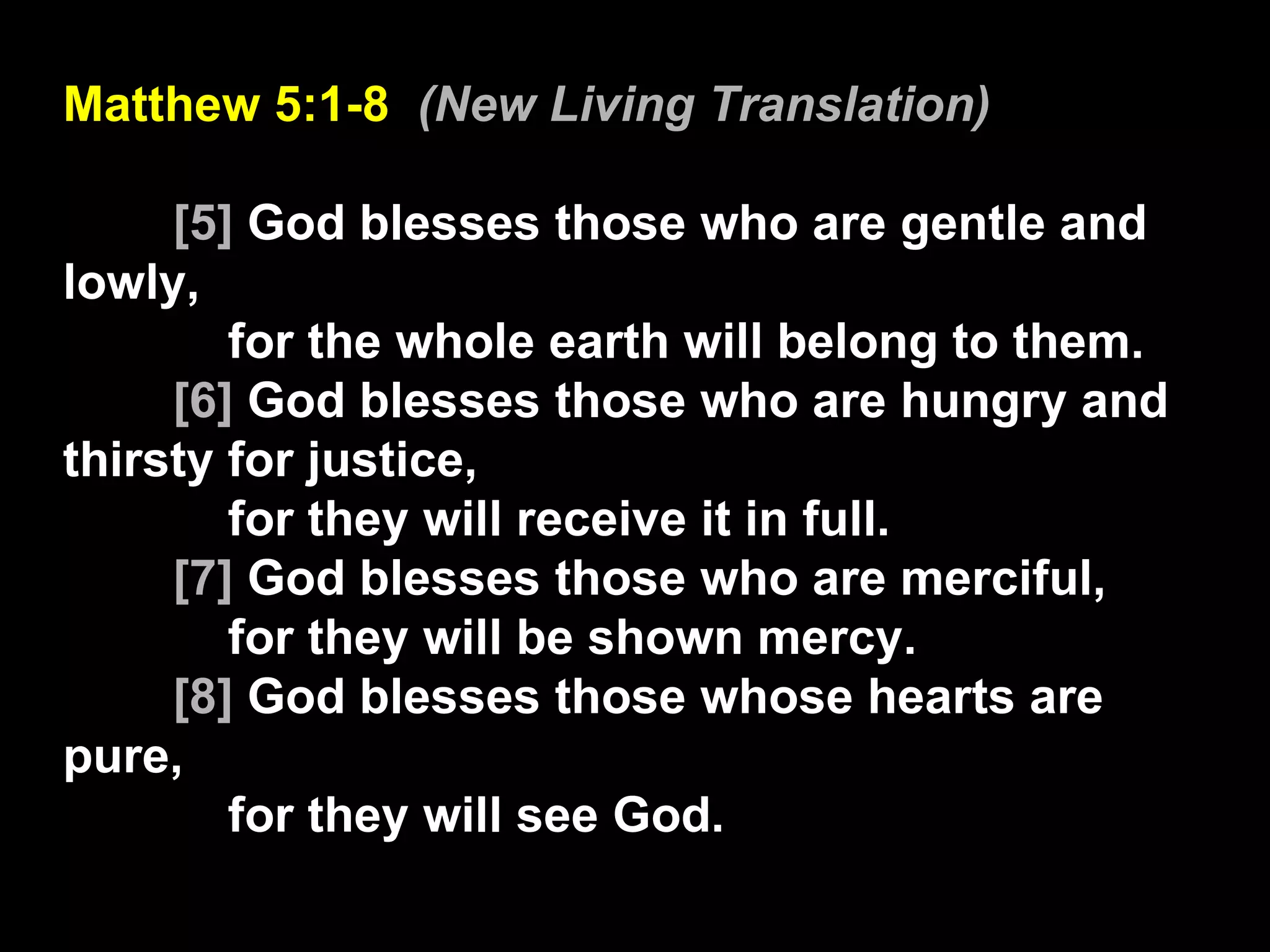 Matthew 5:1-8  (New Living Translation) [5]  God blesses those who are gentle and lowly, for the whole earth will belong to them.  [6]  God blesses those who are hungry and thirsty for justice, for they will receive it in full.  [7]  God blesses those who are merciful, for they will be shown mercy.  [8]  God blesses those whose hearts are pure, for they will see God.  