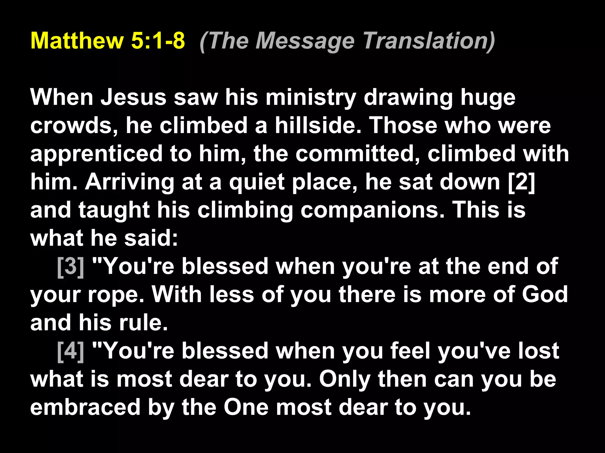 Matthew 5:1-8  (The Message Translation) When Jesus saw his ministry drawing huge crowds, he climbed a hillside. Those who were apprenticed to him, the committed, climbed with him. Arriving at a quiet place, he sat down [2] and taught his climbing companions. This is what he said:  [3]  "You're blessed when you're at the end of your rope. With less of you there is more of God and his rule.  [4]  "You're blessed when you feel you've lost what is most dear to you. Only then can you be embraced by the One most dear to you.  