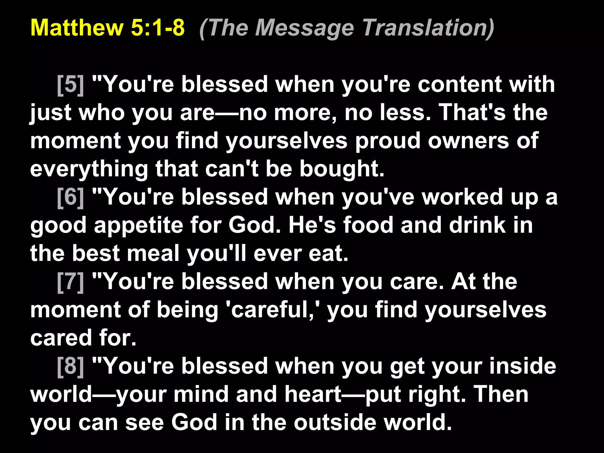 Matthew 5:1-8  (The Message Translation) [5]  "You're blessed when you're content with just who you are—no more, no less. That's the moment you find yourselves proud owners of everything that can't be bought.  [6]  "You're blessed when you've worked up a good appetite for God. He's food and drink in the best meal you'll ever eat.  [7]  "You're blessed when you care. At the moment of being 'careful,' you find yourselves cared for.  [8]  "You're blessed when you get your inside world—your mind and heart—put right. Then you can see God in the outside world.  