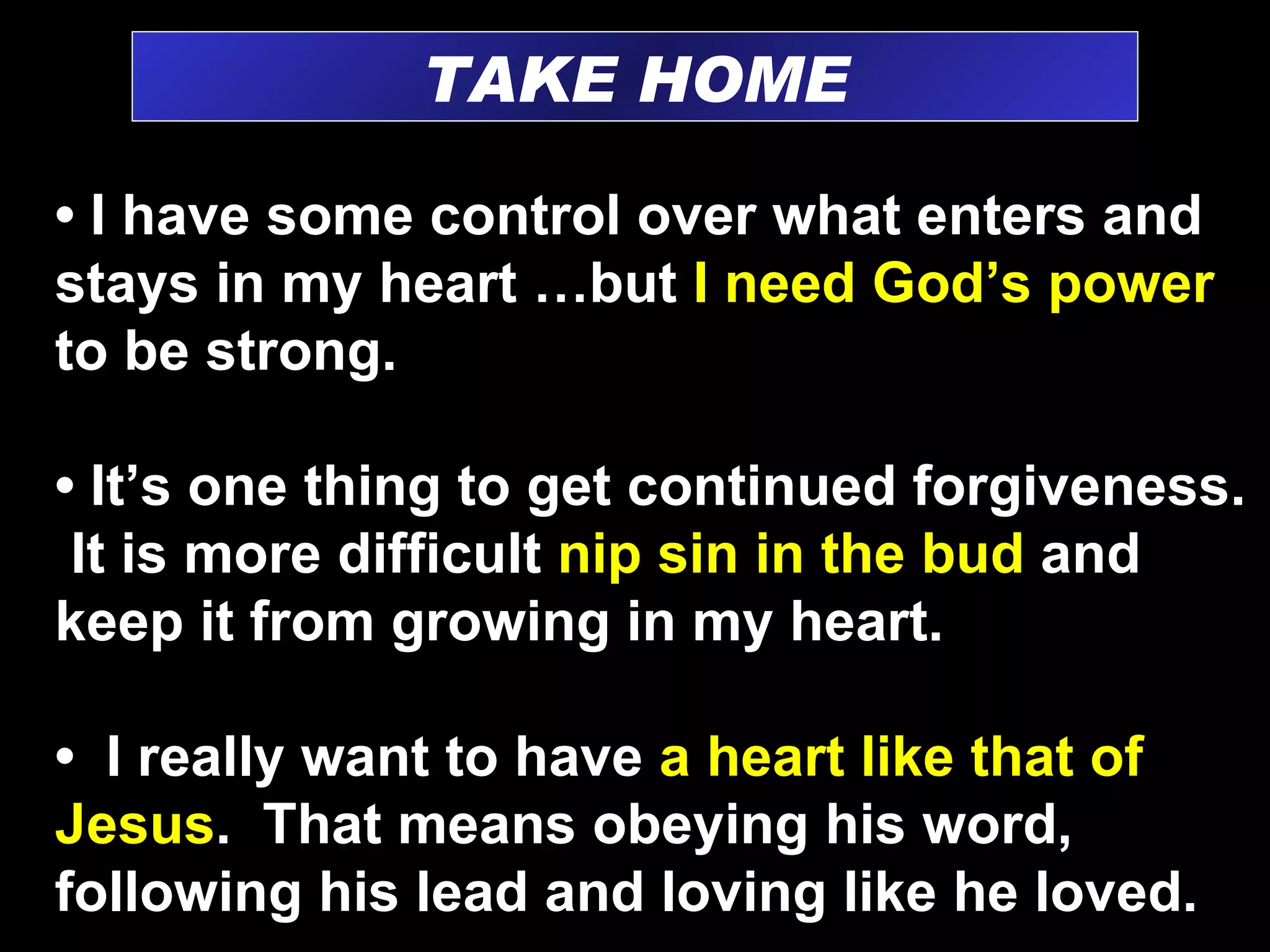 TAKE HOME •  I have some control over what enters and stays in my heart …but  I need God’s power  to be strong. •  It’s one thing to get continued forgiveness.  It is more difficult  nip sin in the bud  and keep it from growing in my heart. •  I really want to have  a heart like that of Jesus .  That means obeying his word, following his lead and loving like he loved. 