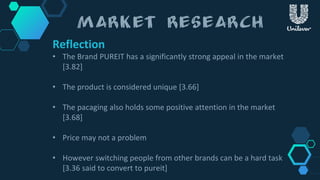 Reflection
• The Brand PUREIT has a significantly strong appeal in the market
[3.82]
• The product is considered unique [3.66]
• The pacaging also holds some positive attention in the market
[3.68]
• Price may not a problem
• However switching people from other brands can be a hard task
[3.36 said to convert to pureit]
 